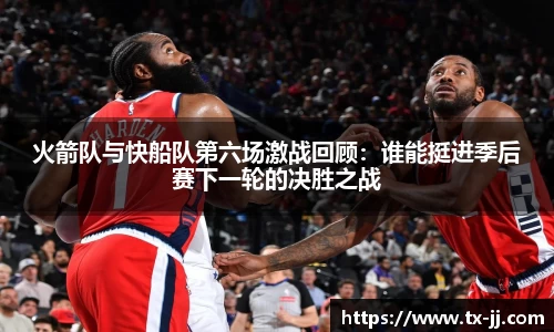 火箭队与快船队第六场激战回顾：谁能挺进季后赛下一轮的决胜之战